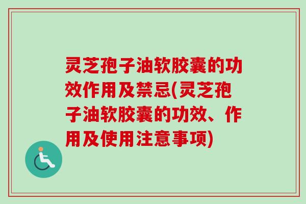 灵芝孢子油软胶囊的功效作用及禁忌(灵芝孢子油软胶囊的功效、作用及使用注意事项)