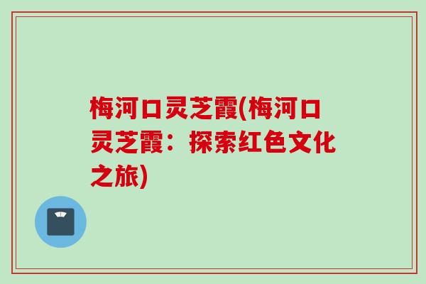 梅河口灵芝霞(梅河口灵芝霞：探索红色文化之旅)