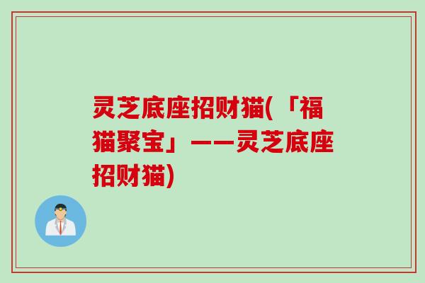 灵芝底座招财猫(「福猫聚宝」——灵芝底座招财猫)