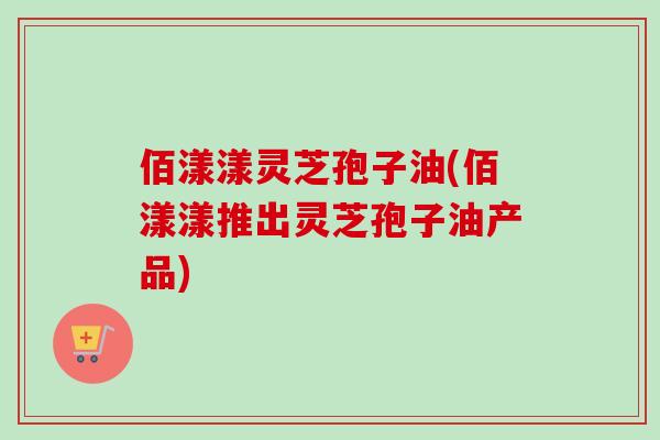 佰漾漾灵芝孢子油(佰漾漾推出灵芝孢子油产品)