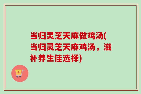 当归灵芝天麻做鸡汤(当归灵芝天麻鸡汤，滋补养生佳选择)