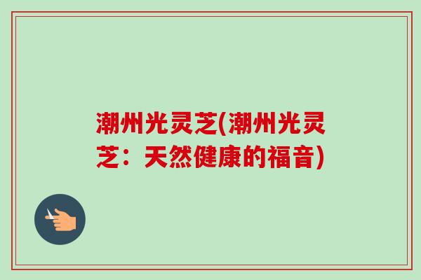 潮州光灵芝(潮州光灵芝：天然健康的福音)