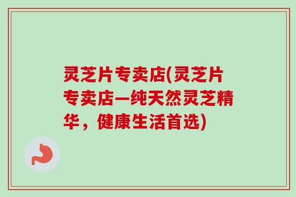 灵芝片专卖店(灵芝片专卖店—纯天然灵芝精华，健康生活首选)