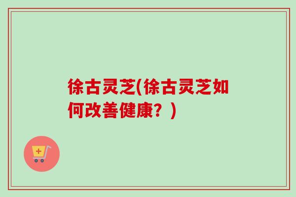 徐古灵芝(徐古灵芝如何改善健康?) 徐古灵芝(徐古灵芝如何改善健康?)