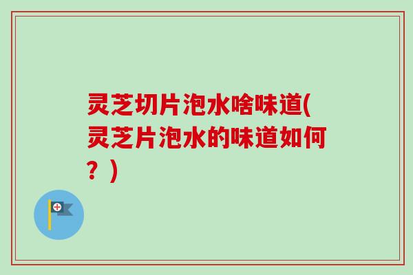 灵芝切片泡水啥味道(灵芝片泡水的味道如何？)