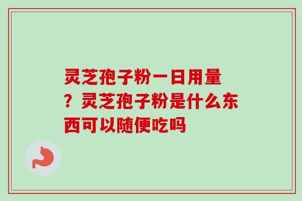 灵芝孢子粉一日用量 ？灵芝孢子粉是什么东西可以随便吃吗