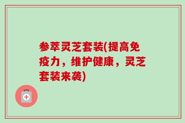 参萃灵芝套装(提高免疫力，维护健康，灵芝套装来袭)