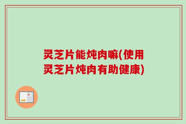 灵芝片能炖肉嘛(使用灵芝片炖肉有助健康)
