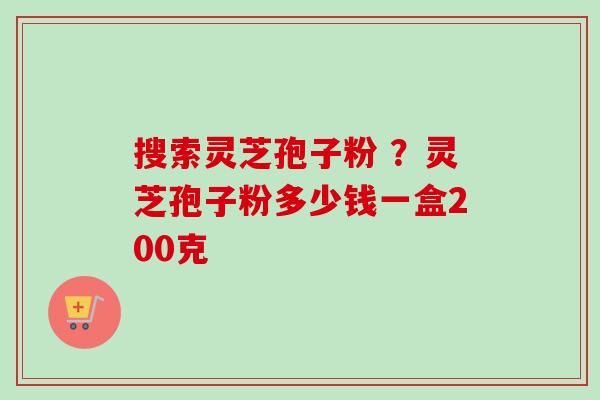 搜索灵芝孢子粉 ？灵芝孢子粉多少钱一盒200克