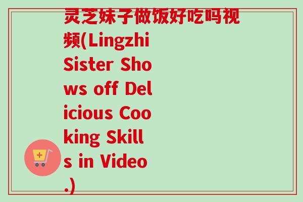 灵芝妹子做饭好吃吗视频(Lingzhi Sister Shows off Delicious Cooking Skills in Video.)