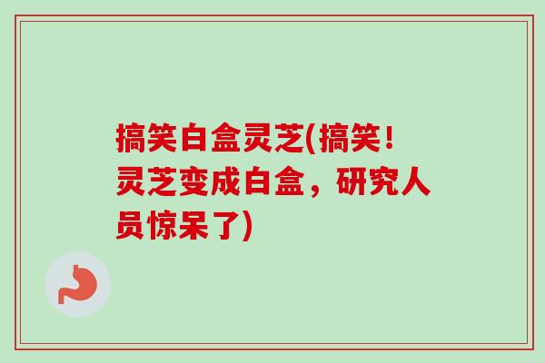 搞笑白盒灵芝(搞笑！灵芝变成白盒，研究人员惊呆了)