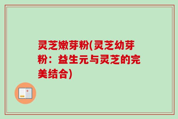 灵芝嫩芽粉(灵芝幼芽粉：益生元与灵芝的完美结合)