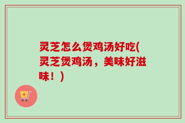 灵芝怎么煲鸡汤好吃(灵芝煲鸡汤，美味好滋味！)