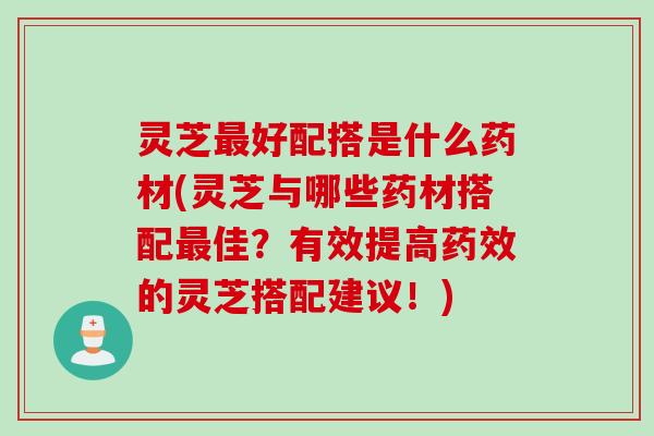 灵芝最好配搭是什么药材(灵芝与哪些药材搭配最佳？有效提高药效的灵芝搭配建议！)