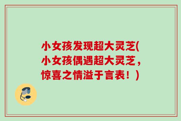 小女孩发现超大灵芝(小女孩偶遇超大灵芝，惊喜之情溢于言表！)