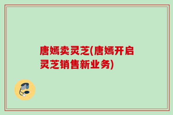唐嫣卖灵芝(唐嫣开启灵芝销售新业务)