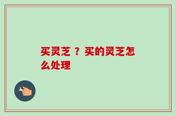 买灵芝 ？买的灵芝怎么处理