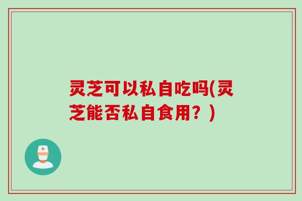 灵芝可以私自吃吗(灵芝能否私自食用?) 灵芝可以私自吃吗(灵芝能否私自食用?)