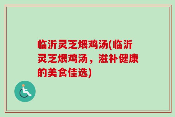 临沂灵芝煨鸡汤(临沂灵芝煨鸡汤，滋补健康的美食佳选)