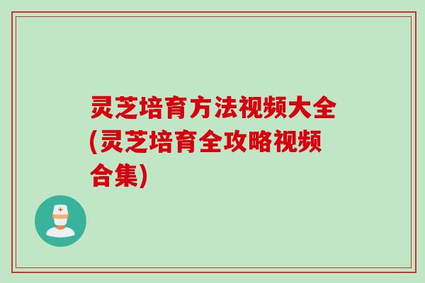 灵芝培育方法视频大全(灵芝培育全攻略视频合集)