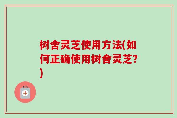树舍灵芝使用方法(如何正确使用树舍灵芝？)