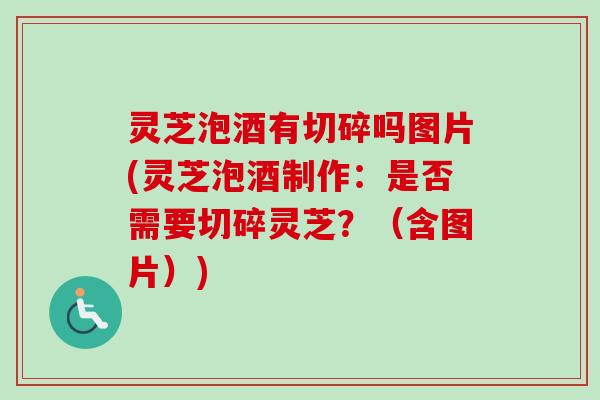 灵芝泡酒有切碎吗图片(灵芝泡酒制作：是否需要切碎灵芝？（含图片）)