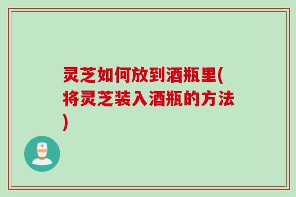灵芝如何放到酒瓶里(将灵芝装入酒瓶的方法)