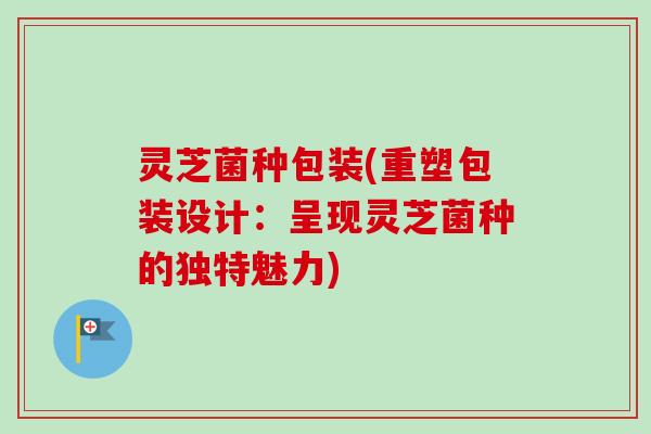 灵芝菌种包装(重塑包装设计：呈现灵芝菌种的独特魅力)