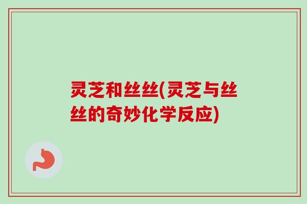 灵芝和丝丝(灵芝与丝丝的奇妙化学反应)