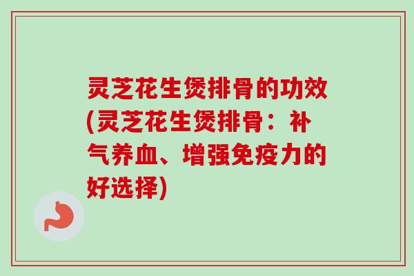 灵芝花生煲排骨的功效(灵芝花生煲排骨：补气养血、增强免疫力的好选择)