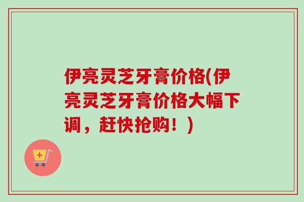 伊亮灵芝牙膏价格(伊亮灵芝牙膏价格大幅下调，赶快抢购！)