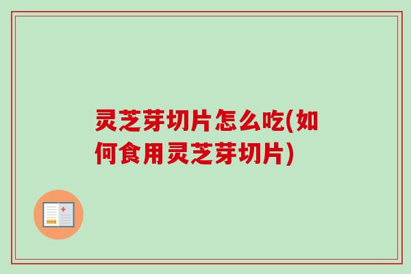 灵芝芽切片怎么吃(如何食用灵芝芽切片)