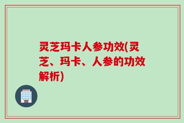 灵芝玛卡人参功效(灵芝、玛卡、人参的功效解析)