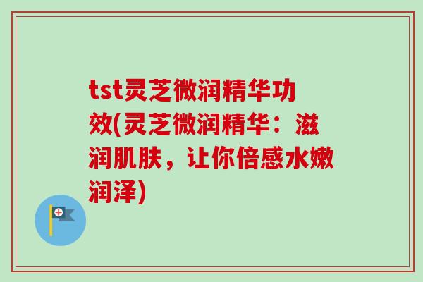 tst灵芝微润精华功效(灵芝微润精华：滋润肌肤，让你倍感水嫩润泽)