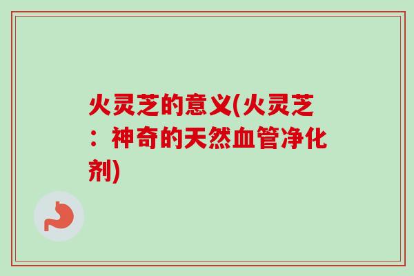 火灵芝的意义(火灵芝：神奇的天然血管净化剂)