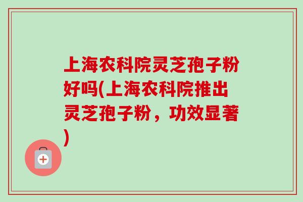上海农科院灵芝孢子粉好吗(上海农科院推出灵芝孢子粉，功效显著)