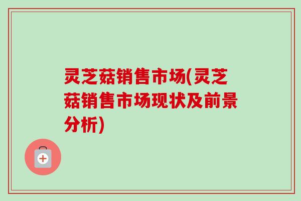 灵芝菇销售市场(灵芝菇销售市场现状及前景分析)