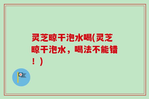 灵芝晾干泡水喝(灵芝晾干泡水，喝法不能错！)