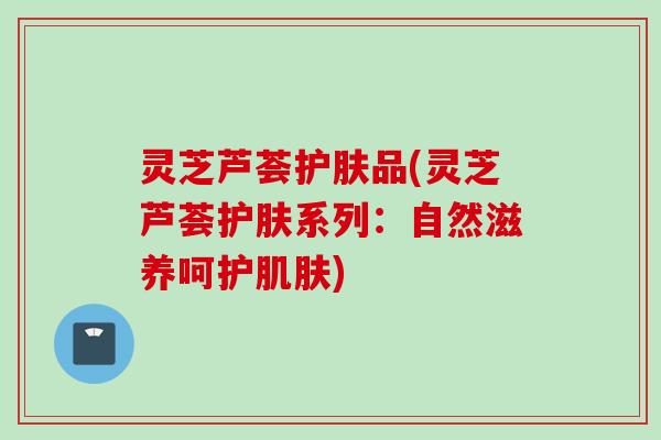 灵芝芦荟护肤品(灵芝芦荟护肤系列：自然滋养呵护肌肤)