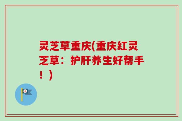 灵芝草重庆(重庆红灵芝草：护肝养生好帮手！)