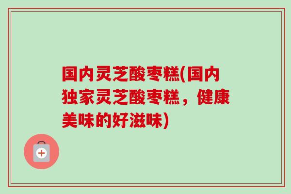 国内灵芝酸枣糕(国内独家灵芝酸枣糕，健康美味的好滋味)