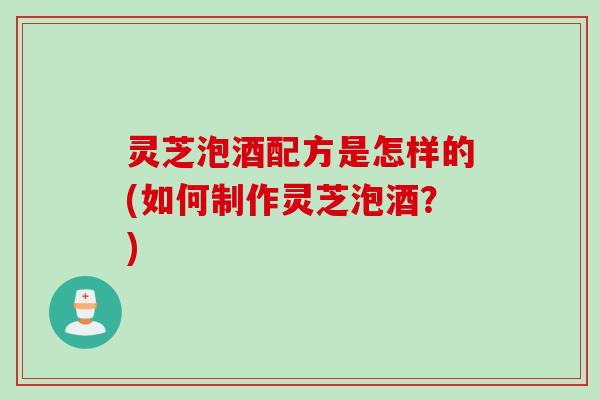 灵芝泡酒配方是怎样的(如何制作灵芝泡酒？)