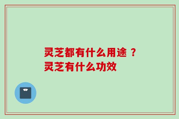 灵芝都有什么用途 ？灵芝有什么功效