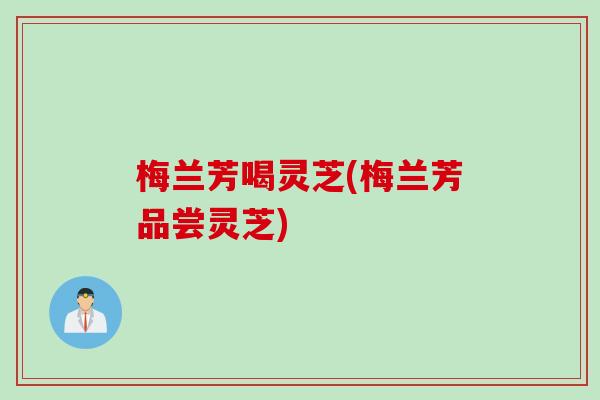 梅兰芳喝灵芝(梅兰芳品尝灵芝)