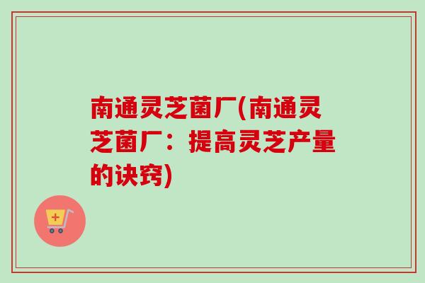 南通灵芝菌厂(南通灵芝菌厂：提高灵芝产量的诀窍)