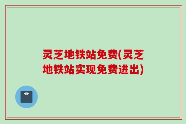 灵芝地铁站免费(灵芝地铁站实现免费进出)