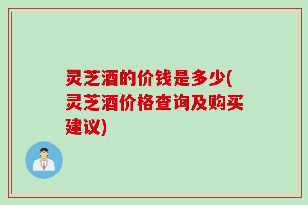 灵芝酒的价钱是多少(灵芝酒价格查询及购买建议)