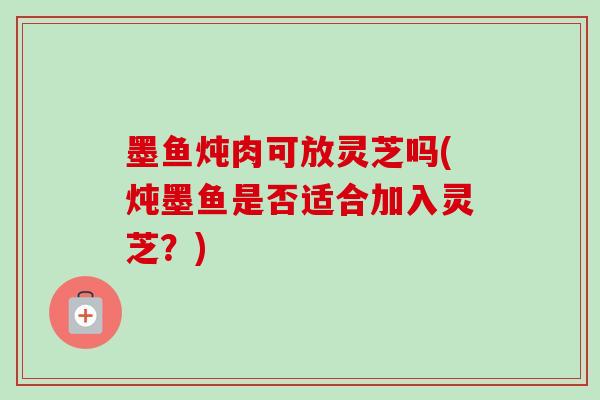 墨鱼炖肉可放灵芝吗(炖墨鱼是否适合加入灵芝？)