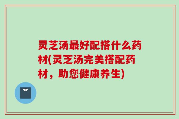 灵芝汤最好配搭什么药材(灵芝汤完美搭配药材，助您健康养生)