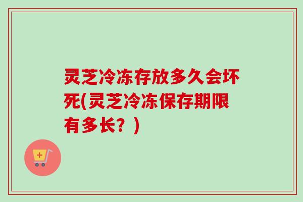 灵芝冷冻存放多久会坏死(灵芝冷冻保存期限有多长？)